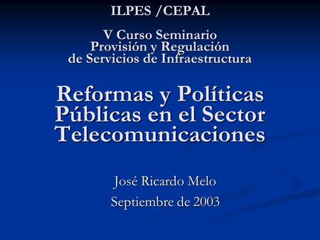 ILPES /CEPAL V Curso Seminario Provisión y Regulación de Servicios de Infraestructura Reformas y Políticas Públicas en el Sector Telecomunicaciones José.