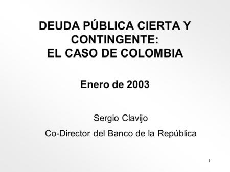 1 DEUDA PÚBLICA CIERTA Y CONTINGENTE: EL CASO DE COLOMBIA Enero de 2003 Sergio Clavijo Co-Director del Banco de la República.