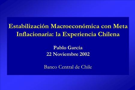 Estabilización Macroeconómica con Meta Inflacionaria: la Experiencia Chilena Pablo García 22 Noviembre 2002 Banco Central de Chile.