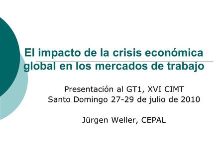 El impacto de la crisis económica global en los mercados de trabajo Presentación al GT1, XVI CIMT Santo Domingo 27-29 de julio de 2010 Jürgen Weller, CEPAL.