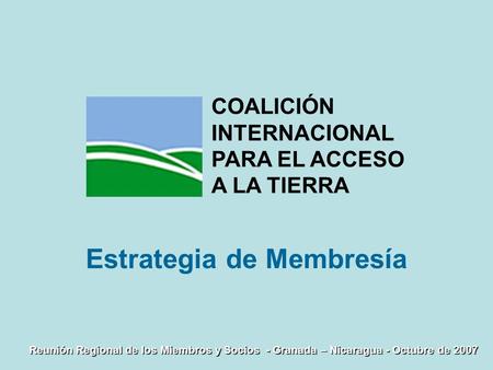 Reunión Regional de los Miembros y Socios - Granada – Nicaragua - Octubre de 2007 Estrategia de Membresía COALICIÓN INTERNACIONAL PARA EL ACCESO A LA TIERRA.