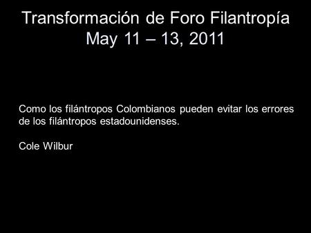 Transformación de Foro Filantropía May 11 – 13, 2011 Como los filántropos Colombianos pueden evitar los errores de los filántropos estadounidenses. Cole.