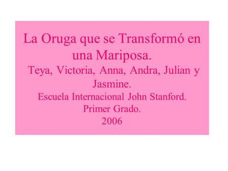 La Oruga que se Transformó en una Mariposa. Teya, Victoria, Anna, Andra, Julian y Jasmine. Escuela Internacional John Stanford. Primer Grado. 2006.