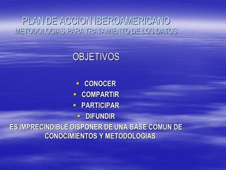PLAN DE ACCION IBEROAMERICANO METODOLOGIAS PARA TRATAMIENTO DE LOS DATOS OBJETIVOS  CONOCER  COMPARTIR  PARTICIPAR  DIFUNDIR ES IMPRECINDIBLE DISPONER.