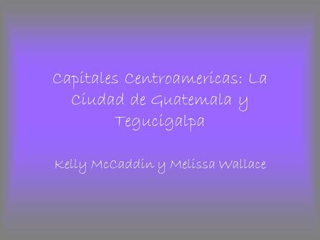 Capitales Centroamericas: La Ciudad de Guatemala y Tegucigalpa Kelly McCaddin y Melissa Wallace.