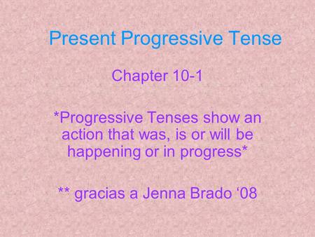 Present Progressive Tense Chapter 10-1 *Progressive Tenses show an action that was, is or will be happening or in progress* ** gracias a Jenna Brado ‘08.