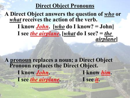 Direct Object Pronouns A Direct Object answers the question of who or what receives the action of the verb. I know John. [who do I know? = John] I see.