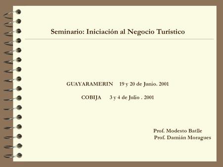 Seminario: Iniciación al Negocio Turístico GUAYARAMERIN 19 y 20 de Junio. 2001 COBIJA 3 y 4 de Julio. 2001 Prof. Modesto Batlle Prof. Damián Moragues.