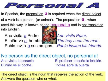 In Spanish, the preposition a is required when the direct object of a verb is a person, (or animal). The preposition a, when used this way, is known as.