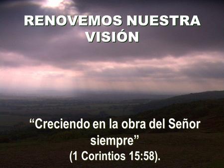 RENOVEMOS NUESTRA VISIÓN “Creciendo en la obra del Señor siempre” (1 Corintios 15:58).