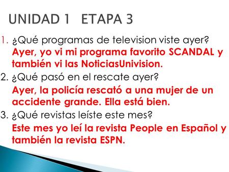 1.¿Qué programas de television viste ayer? Ayer, yo vi mi programa favorito SCANDAL y también vi las NoticiasUnivision. 2. ¿Qué pasó en el rescate ayer?