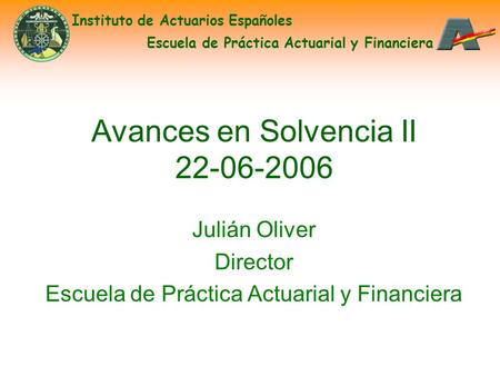 Avances en Solvencia II 22-06-2006 Julián Oliver Director Escuela de Práctica Actuarial y Financiera Instituto de Actuarios Españoles Escuela de Práctica.