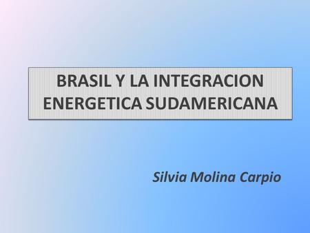 BRASIL Y LA INTEGRACION ENERGETICA SUDAMERICANA Silvia Molina Carpio.
