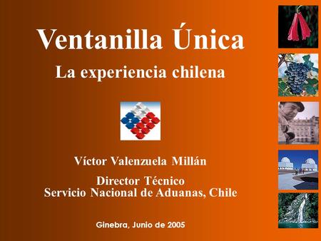 Ventanilla Única La experiencia chilena Víctor Valenzuela Millán Director Técnico Servicio Nacional de Aduanas, Chile Ginebra, Junio de 2005.