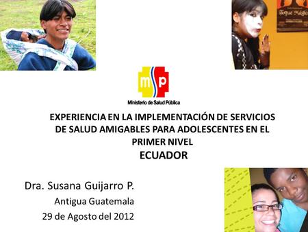 Dra. Susana Guijarro P. Antigua Guatemala 29 de Agosto del 2012 EXPERIENCIA EN LA IMPLEMENTACIÓN DE SERVICIOS DE SALUD AMIGABLES PARA ADOLESCENTES EN EL.