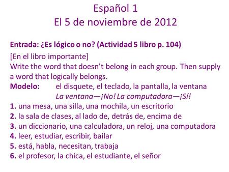 Español 1 El 5 de noviembre de 2012 Entrada: ¿Es lógico o no? (Actividad 5 libro p. 104) [En el libro importante] Write the word that doesn’t belong in.