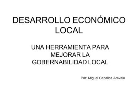 DESARROLLO ECONÓMICO LOCAL UNA HERRAMIENTA PARA MEJORAR LA GOBERNABILIDAD LOCAL Por: Miguel Ceballos Arévalo.