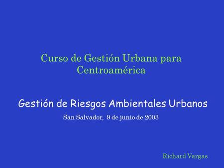Curso de Gestión Urbana para Centroamérica Gestión de Riesgos Ambientales Urbanos San Salvador, 9 de junio de 2003 Richard Vargas.