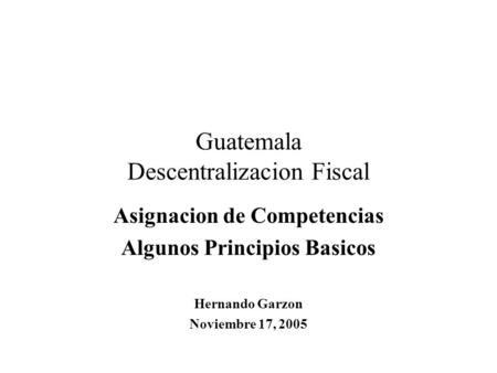 Guatemala Descentralizacion Fiscal Asignacion de Competencias Algunos Principios Basicos Hernando Garzon Noviembre 17, 2005.