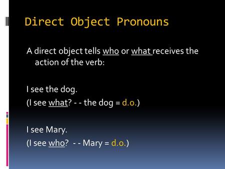 Direct Object Pronouns A direct object tells who or what receives the action of the verb: I see the dog. (I see what? - - the dog = d.o.) I see Mary. (I.