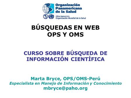 BÚSQUEDAS EN WEB OPS Y OMS CURSO SOBRE BÚSQUEDA DE INFORMACIÓN CIENTÍFICA Marta Bryce, OPS/OMS-Perú Especialista en Manejo de Información y Conocimiento.