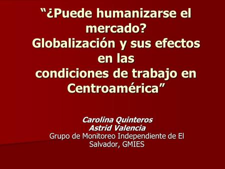 “¿Puede humanizarse el mercado? Globalización y sus efectos en las condiciones de trabajo en Centroamérica” Carolina Quinteros Astrid Valencia Grupo de.