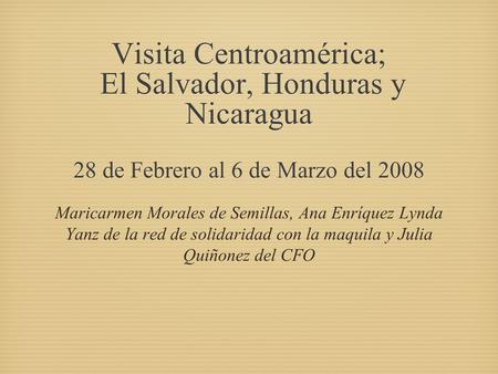 Visita Centroamérica; El Salvador, Honduras y Nicaragua 28 de Febrero al 6 de Marzo del 2008 Maricarmen Morales de Semillas, Ana Enríquez Lynda Yanz de.