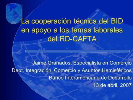 La cooperación técnica del BID en apoyo a los temas laborales del RD-CAFTA Jaime Granados, Especialista en Comercio Dept. Integración, Comercio y Asuntos.