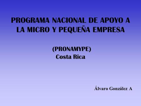 PROGRAMA NACIONAL DE APOYO A LA MICRO Y PEQUEÑA EMPRESA (PRONAMYPE) Costa Rica Álvaro González A.