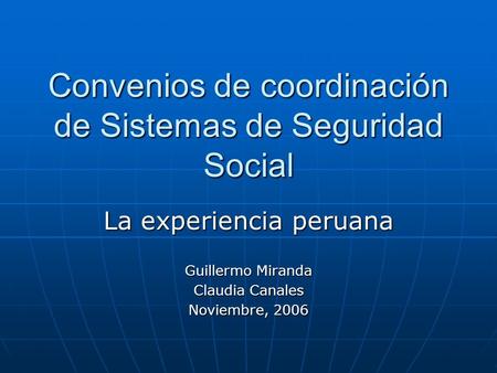 Convenios de coordinación de Sistemas de Seguridad Social La experiencia peruana Guillermo Miranda Claudia Canales Noviembre, 2006.