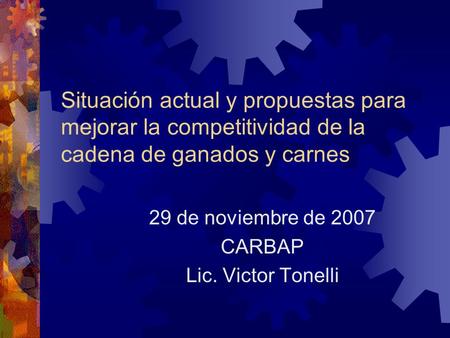 Situación actual y propuestas para mejorar la competitividad de la cadena de ganados y carnes 29 de noviembre de 2007 CARBAP Lic. Victor Tonelli.