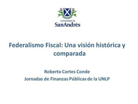 Federalismo Fiscal: Una visión histórica y comparada Roberto Cortes Conde Jornadas de Finanzas Públicas de la UNLP.