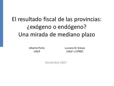 El resultado fiscal de las provincias: ¿exógeno o endógeno? Una mirada de mediano plazo Noviembre 2007 Alberto Porto UNLP Luciano Di Gresia UNLP y CIPPEC.