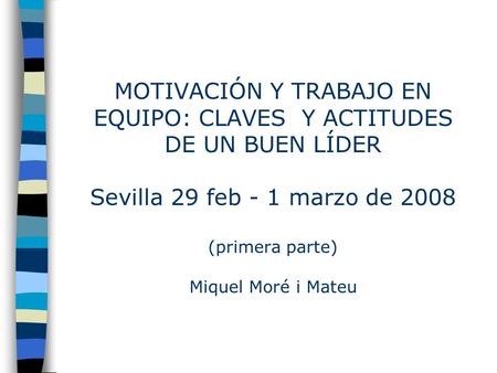 MOTIVACIÓN Y TRABAJO EN EQUIPO: CLAVES Y ACTITUDES DE UN BUEN LÍDER Sevilla 29 feb - 1 marzo de 2008 (primera parte) Miquel Moré i Mateu.