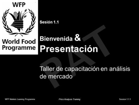 PAT Sesión 1.1 Bienvenida & Presentación Taller de capacitación en análisis de mercado WFP Markets Learning ProgrammeSession 1.1.1 Price Analysis Training.