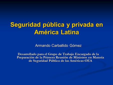 Seguridad pública y privada en América Latina Armando Carballido Gómez Desarrollado para el Grupo de Trabajo Encargado de la Preparación de la Primera.