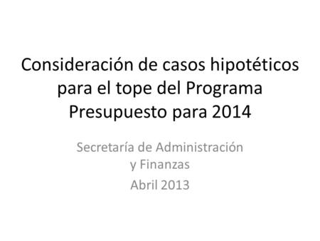 Consideración de casos hipotéticos para el tope del Programa Presupuesto para 2014 Secretaría de Administración y Finanzas Abril 2013.