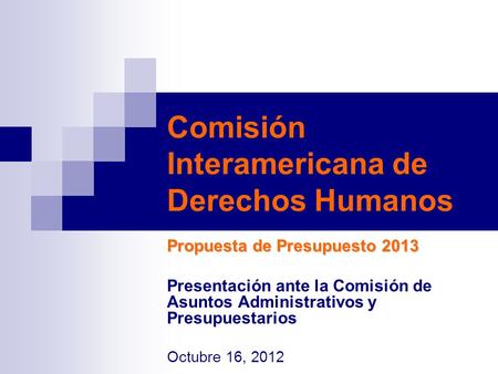 Comisión Interamericana de Derechos Humanos Propuesta de Presupuesto 2013 Presentación ante la Comisión de Asuntos Administrativos y Presupuestarios Octubre.