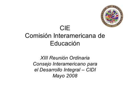 CIE Comisión Interamericana de Educación XIII Reunión Ordinaria Consejo Interamericano para el Desarrollo Integral – CIDI Mayo 2008.
