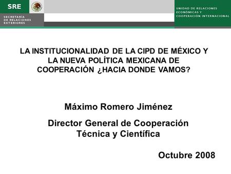 LA INSTITUCIONALIDAD DE LA CIPD DE MÉXICO Y LA NUEVA POLÍTICA MEXICANA DE COOPERACIÓN ¿HACIA DONDE VAMOS? Máximo Romero Jiménez Director General de Cooperación.