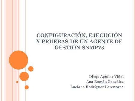 CONFIGURACIÓN, EJECUCIÓN Y PRUEBAS DE UN AGENTE DE GESTIÓN SNMP V 3 Diego Aguilar Vidal Ana Román González Luciano Rodríguez Lorenzana.