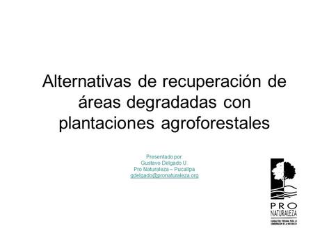 Alternativas de recuperación de áreas degradadas con plantaciones agroforestales Presentado por: Gustavo Delgado U. Pro Naturaleza – Pucallpa
