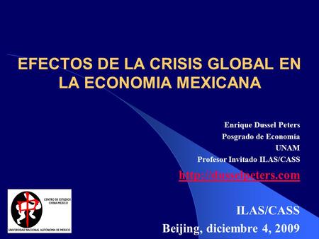 EFECTOS DE LA CRISIS GLOBAL EN LA ECONOMIA MEXICANA Enrique Dussel Peters Posgrado de Economía UNAM Profesor Invitado ILAS/CASS