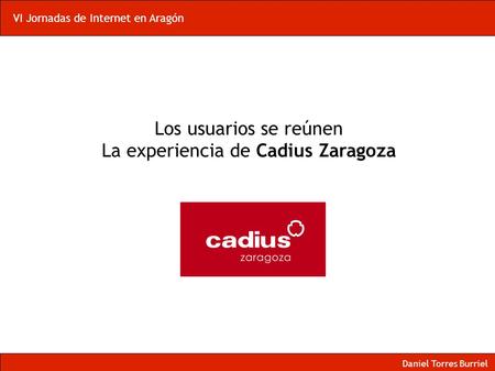 VI Jornadas de Internet en Aragón Los usuarios se reúnen La experiencia de Cadius Zaragoza Daniel Torres Burriel.