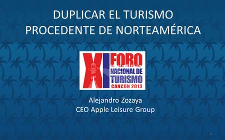 DUPLICAR EL TURISMO PROCEDENTE DE NORTEAMÉRICA Alejandro Zozaya CEO Apple Leisure Group 1.