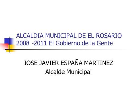 ALCALDIA MUNICIPAL DE EL ROSARIO 2008 -2011 El Gobierno de la Gente JOSE JAVIER ESPAÑA MARTINEZ Alcalde Municipal.