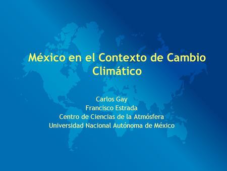 Carlos Gay Francisco Estrada Centro de Ciencias de la Atmósfera Universidad Nacional Autónoma de México México en el Contexto de Cambio Climático.
