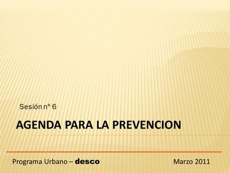 Sesión nº 6 Programa Urbano – desco Marzo 2011 AGENDA PARA LA PREVENCION.