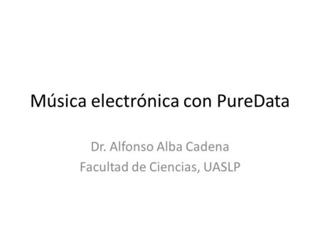 Música electrónica con PureData Dr. Alfonso Alba Cadena Facultad de Ciencias, UASLP.