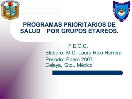 PROGRAMAS PRIORITARIOS DE SALUD POR GRUPOS ETAREOS. F.E.O.C. Elaboro: M.C. Laura Rico Herrera Periodo: Enero 2007. Celaya, Gto., México.